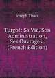 Turgot: Sa Vie, Son Administration, Ses Ouvrages . (French Edition), Joseph Tissot 