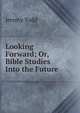 Looking Forward; Or, Bible Studies Into the Future, Jeremy Todd 