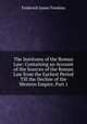 The Institutes of the Roman Law: Containing an Account of the Sources of the Roman Law from the Earliest Period Till the Decline of the Western Empire, Part 1, Frederick James Tomkins 