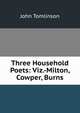 Three Household Poets: Viz.-Milton, Cowper, Burns, John Tomlinson 