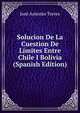Solucion De La Cuestion De Limites Entre Chile I Bolivia (Spanish Edition), Jose Antonio Torres 