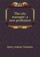 The city manager; a new profession, Harry Aubrey Toulmin 