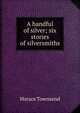 A handful of silver; six stories of silversmiths, Horace Townsend 