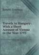 Travels in Hungary: With a Short Account of Vienna in the Year 1793, Robert Townson 