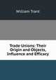 Trade Unions: Their Origin and Objects, Influence and Efficacy, William Trant 