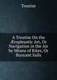 A Treatise On the ?ropleustic Art, Or Navigation in the Air by Means of Kites, Or Buoyant Sails, Treatise 