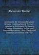 Arithmetic for Advanced Classes: Being a Continuation of Trotter's Lessons in Arithmetic for Junior Classes: Containing Vulgar and Decimal Fractions; . and Compound Interest, Involution and Evol, Alexander Trotter 