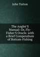 The Angler'S Manual: Or, Fly-Fisher'S Oracle. with a Brief Compendium of Bottom-Fishing, John Turton 