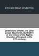 Confessions of faith, and other public documents, illustrative of the history of the Baptist Churches of England in the 17th century;, Edward Bean Underhill 