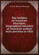 The builders of American literature; biographical sketches of American authors born previous to 1826, Francis Henry Underwood 