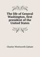 The life of General Washington, first president of the United States, Charles Wentworth Upham 