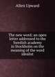 The new word; an open letter addressed to the Swedish academy in Stockholm on the meaning of the word idealist, Allen Upward 