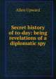 Secret history of to-day: being revelations of a diplomatic spy, Allen Upward 