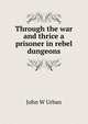 Through the war and thrice a prisoner in rebel dungeons, John W Urban 