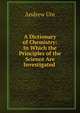 A Dictionary of Chemistry: In Which the Principles of the Science Are Investigated ., Andrew Ure 
