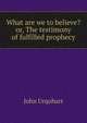 What are we to believe? or, The testimony of fulfilled prophecy, John Urquhart 