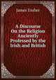 A Discourse On the Religion Anciently Professed by the Irish and British, Ussher, James, 1581-1656 