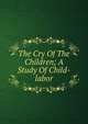 The Cry Of The Children; A Study Of Child-labor, 