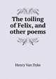 The toiling of Felix, and other poems, Henry Van Dyke 