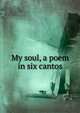My soul, a poem in six cantos, 