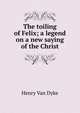 The toiling of Felix; a legend on a new saying of the Christ, Henry Van Dyke 