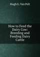 How to Feed the Dairy Cow: Breeding and Feeding Dairy Cattle, Hugh G. Van Pelt 