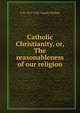 Catholic Christianity, or, The reasonableness of our religion, O R. 1857-1932 Vassall-Phillips 