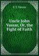 Uncle John Vassar, Or, the Fight of Faith, E T. Vassar 