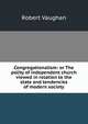 Congregationalism: or The polity of independent church viewed in relation to the state and tendencies of modern society, Robert Vaughan 