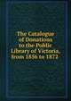 The Catalogue of Donations to the Public Library of Victoria, from 1856 to 1872 ., 