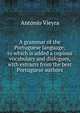 A grammar of the Portuguese language; to which is added a copious vocabulary and dialogues, with extracts from the best Portuguese authors, Antonio Vieyra 
