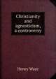 Christianity and agnosticism, a controversy, Wace, Henry, 1836-1924 