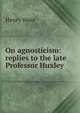 On agnosticism: replies to the late Professor Huxley, Wace, Henry, 1836-1924 