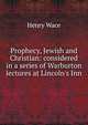 Prophecy, Jewish and Christian: considered in a series of Warburton lectures at Lincoln's Inn, Wace, Henry, 1836-1924 