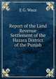 Report of the Land Revenue Settlement of the Hazara District of the Punjab, E G. Wace 