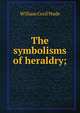 The symbolisms of heraldry;, William Cecil Wade 