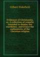 Evidences of Christianity, or, A collection of remarks intended to display the excellence . and evince the authenticity of the Christian religion, Gilbert Wakefield 