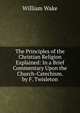 The Principles of the Christian Religion Explained: In a Brief Commentary Upon the Church-Catechism. by F. Twisleton, William Wake 