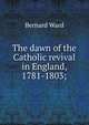The dawn of the Catholic revival in England, 1781-1803;, Bernard Ward 