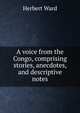 A voice from the Congo, comprising stories, anecdotes, and descriptive notes, Herbert Ward 