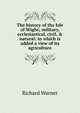 The history of the Isle of Wight; military, ecclesiastical, civil, & natural: to which is added a view of its agriculture, Richard Warner 