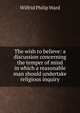 The wish to believe: a discussion concerning the temper of mind in which a reasonable man should undertake religious inquiry, Wilfrid Philip Ward 