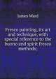 Fresco painting, its art and technique, with special reference to the buono and spirit fresco methods;, James Ward 