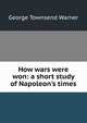 How wars were won: a short study of Napoleon's times, George Townsend Warner 