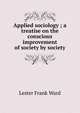 Applied sociology ; a treatise on the conscious improvement of society by society, Ward, Lester Frank, 1841-1913 
