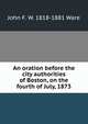 An oration before the city authorities of Boston, on the fourth of July, 1873, John F. W. 1818-1881 Ware 