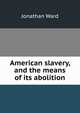 American slavery, and the means of its abolition, Jonathan Ward 