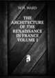 THE ARCHITECTURE OF THE RENAISSANCE IN FRANCE VOLUME I, W H. WARD 