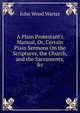 A Plain Protestant's Manual, Or, Certain Plain Sermons On the Scriptures, the Church, and the Sacraments, &c, John Wood Warter 