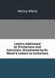 Letters Addressed to Trinitarians and Calvinists: Occasioned by Dr. Wood'S Letters to Unitarians, Ware, Henry 